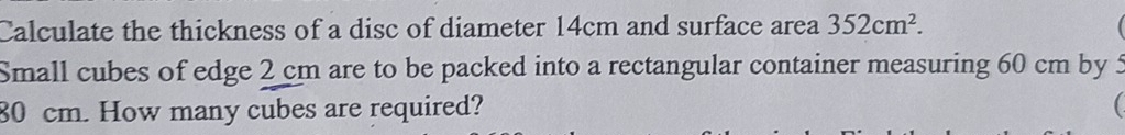 Calculate the thickness of a disc of diameter 14cm and surface area 352cm^2. 
Small cubes of edge 2 cm are to be packed into a rectangular container measuring 60 cm by 5
80 cm. How many cubes are required?