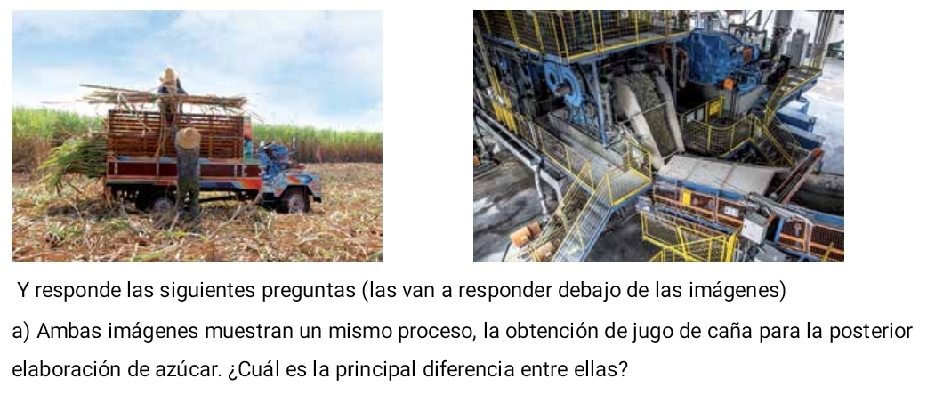 responde las siguientes preguntas (las van a responder debajo de las imágenes) 
a) Ambas imágenes muestran un mismo proceso, la obtención de jugo de caña para la posterion 
elaboración de azúcar. ¿Cuál es la principal diferencia entre ellas?