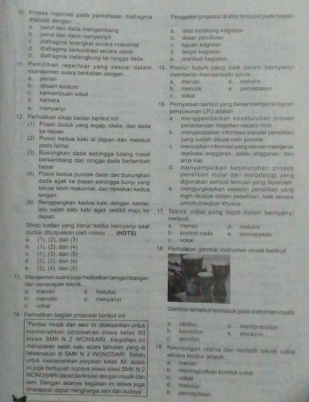 Proses inspirasi pada pernafasan diafragma  Ponggaian proposal di ates teriapal pade bagan
ditandal dengan
a. perut dan dada mengembang a latar belakang kegiatan
b  perut dan dada menyempit b dasar pemiküran
c. diafragma terangkat secara maksimat
d. diafragma berkontrasi secara cepat d. target kegiatan c tujuan kegiatan
d diafragma melengkung ke rongga dada e manfaat kegiatan
11. Pemilihan repertoar yang sesuai dalam 15. Postur tubuh yang balk dalom bernyany
manajemen suara berkaitan dengan membantu memperbalki teknik
a penan
b desain kostum b menulis a menan d malukis
c. kemampuan vokal c. vokal e pernapason
d kamera 16. Pemyataan berikut yang benar mengenal tujuan
e. menyanyi penyusunan LPJ adalah
12. Perhatikan sikap badan berikut ini! a menggambarkan kesefuruhan proses
(1) Posisi duduk yang tegap, rileks, dan dada pelaksanaan kegiatan secara rinci
ke depan. b. menyampaikan informasi seputar penelitian
(2) Posisi kedua kaki di depan dan melekat yang sudah dibuat oleh penulis
pada lantai c. menyajikan informasi yang rejevan mengenai
(3) Busungkan dada sehingga tulang rusuk realisasi anggaran, saldo anggaran, dan
berkembang dan rongga dada bertambah arus kas
besar d. menyampaikan keseluruhan proses
(4) Posisi kedua pundak datar dan busungkan penelitian mulai dari metodologi yang 
dada agak ke depan sehingga bunyi yang digunakan sampai temuan yang diperoleh
keluar ləbih maksimal, dan nlekskan kedua e. mengungkapkan sasaran penelitian yan
lengan. ingin dicapai dalam penelitian, baik secara
(5) Renggangkan kedua kaki dengan santai. umum maupun khusus
lalu salah satu kaki agak sedikit maju ke 17. Teknik vokal yang tepat dalam bernyany
depan. meliputi.
Sikap badan yang benar ketika bernyanyi saat a menar d melukis
duduk ditunjukkan oleh nomor  .... (HOTS) b kontrol nada e pemapasan
a. (1). (2), dan (3) c. vokal
b (1), (2), dan (4) 18. Perhatikan gambar instrumen musik benkut!
c (1), (3). dan (5)
d. (2), (3), dan (4)
e (3), (4). dan (5)
13. Manajemen suara juga melibatkan pengembangan
dan penerapan teknik ..
a menar d melukis
b menulis e menyanyi
c. vokal Gambar terebut termasuk jenis instrumen musik
14. Perhatikan bagian proposal berikut inil a idiofon d membranolon
Pentas musik dan seni ini dilaksankan untuk b. kordofon
memeriahkan perpisahan siswa kelas XII c aerofon e electone
siswa SMK N 2 WONSARI Kegiatan in
merupakan saiah satu acara tahunan yang di 19. Keuntungan utama dari berlatih teknik voka!
laksanakan di SMK N 2 WONOSARI. Selain secara teratur adalah
untuk memeriahkan perpisan kelas XII. acara a. menari
ini juga bertujuan supaya siswa siawi SMK N 2 b. meningkatkan kontrol vokal
WONOSARI dapat berkreasi dengan musik dan o voka!
seni. Dengan adanya kegiatan ini sswa juga d melukis
diharapkan dapat menghargai seni dan budaya'' e perapasan