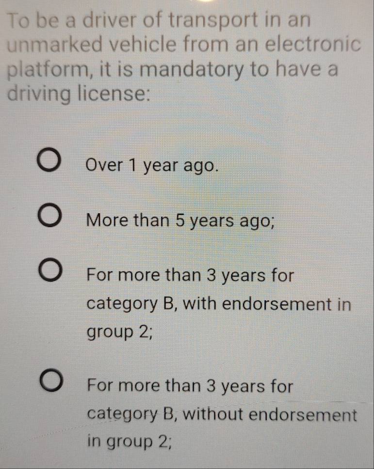 To be a driver of transport in an
unmarked vehicle from an electronic
platform, it is mandatory to have a
driving license:
Over 1 year ago.
More than 5 years ago;
For more than 3 years for
category B, with endorsement in
group 2;
For more than 3 years for
category B, without endorsement
in group 2;