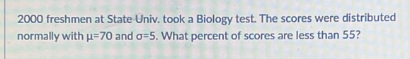 2000 freshmen at State Univ. took a Biology test. The scores were distributed 
normally with mu =70 and sigma =5. What percent of scores are less than 55?