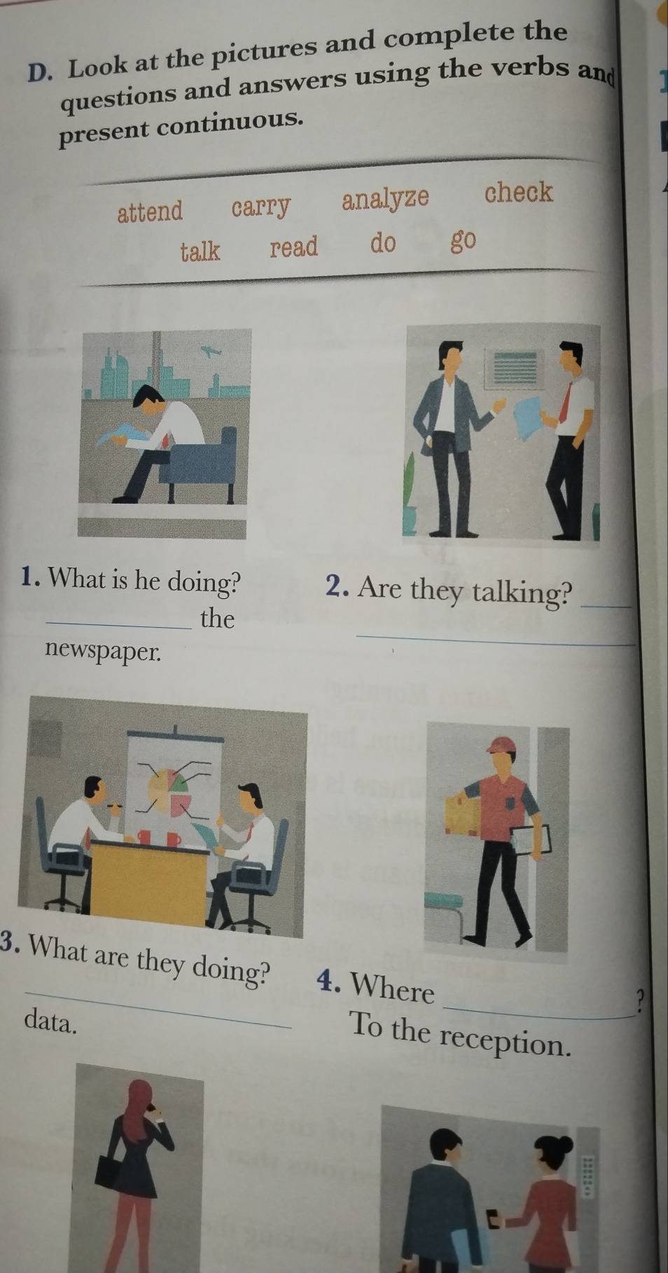 Look at the pictures and complete the 
questions and answers using the verbs and 
present continuous. 
attend carry analyze check 
talk read do go 
1. What is he doing? 2. Are they talking?_ 
_ 
_the 
newspaper. 
_ 
3. What are they doing? 4. Where 
_ ? 
data. 
To the reception.