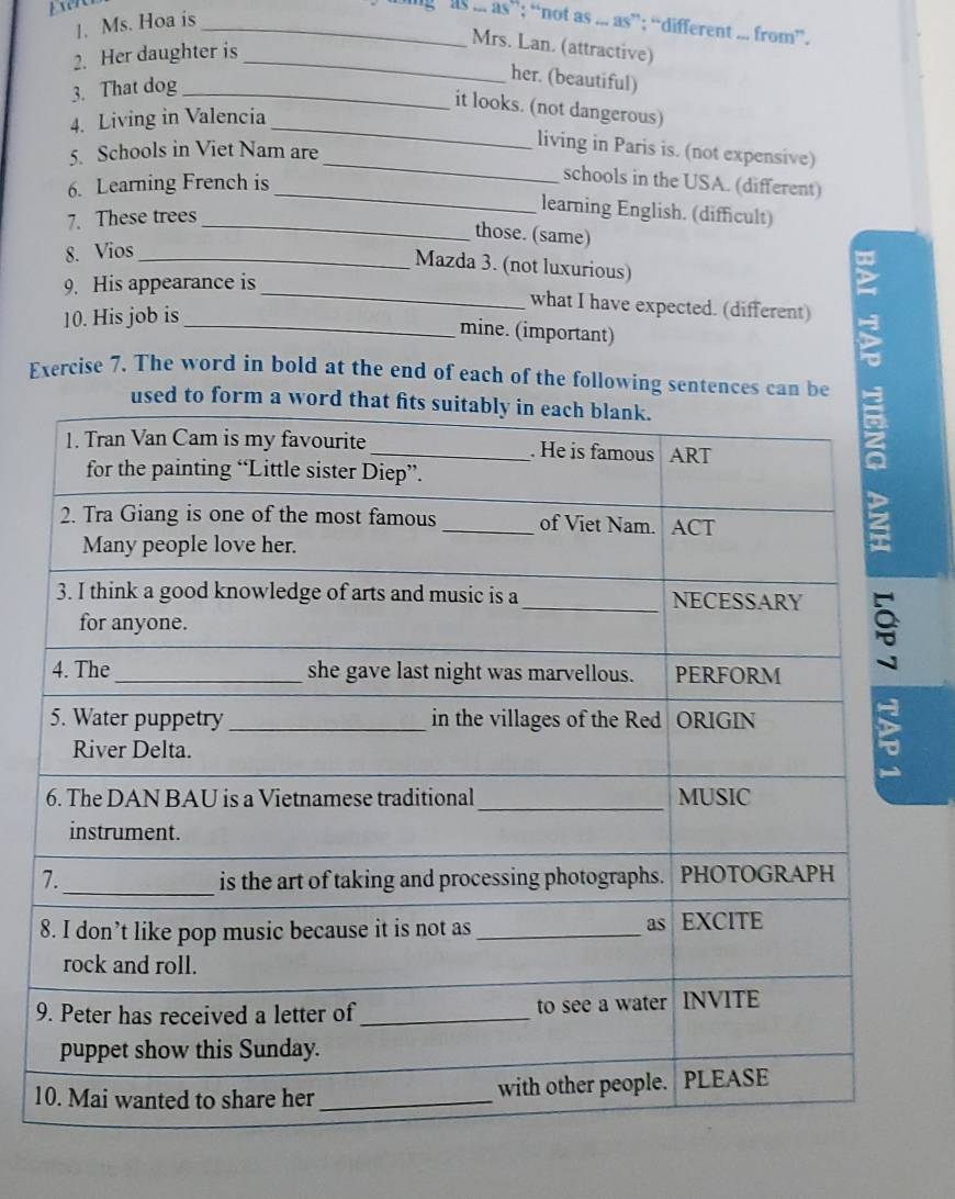 Exen 
tS...as ”; “not as ... as”; “different ... from”. 
1. Ms. Hoa is_ 
2. Her daughter is_ 
Mrs. Lan. (attractive) 
3. That dog_ 
her. (beautiful) 
it looks. (not dangerous) 
4. Living in Valencia 
_ 
_ 
5. Schools in Viet Nam are 
living in Paris is. (not expensive) 
6. Learning French is 
schools in the USA. (different) 
7. These trees_ 
_ 
learning English. (difficult) 
those. (same) 
8. Vios_ 
Mazda 3. (not luxurious) 
9. His appearance is 
_what I have expected. (different) 
10. His job is 
_mine. (important) 
Exercise 7. The word in bold at the end of each of the following sentences can be 
used to form a wo 
9 
1