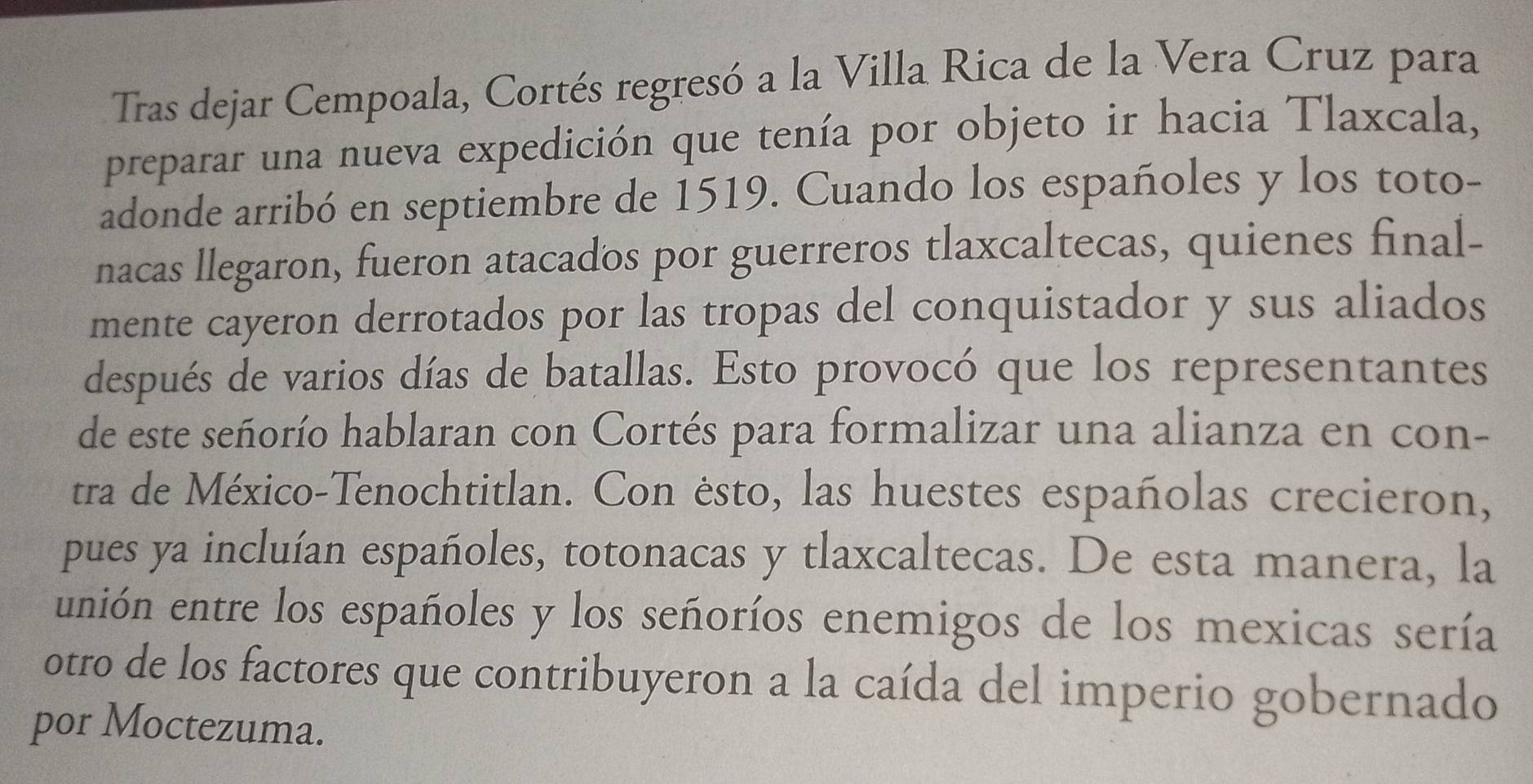 Tras dejar Cempoala, Cortés regresó a la Villa Rica de la Vera Cruz para 
preparar una nueva expedición que tenía por objeto ir hacia Tlaxcala, 
adonde arribó en septiembre de 1519. Cuando los españoles y los toto- 
nacas llegaron, fueron atacados por guerreros tlaxcaltecas, quienes final- 
mente cayeron derrotados por las tropas del conquistador y sus aliados 
después de varios días de batallas. Esto provocó que los representantes 
de este señorío hablaran con Cortés para formalizar una alianza en con- 
tra de México-Tenochtitlan. Con ésto, las huestes españolas crecieron, 
pues ya incluían españoles, totonacas y tlaxcaltecas. De esta manera, la 
unión entre los españoles y los señoríos enemigos de los mexicas sería 
otro de los factores que contribuyeron a la caída del imperio gobernado 
por Moctezuma.