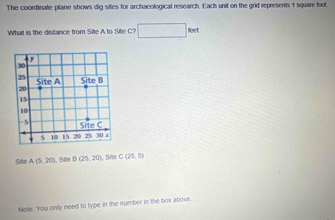 The coordinate plane shows dig sites for archaeological research. Each unit on the grid represents 1 square foot. 
What is the distance from Site A to Site C? □ feet
Site A(5,20) , Site B(25,20) , Site C(25,5)
Note: You only need to type in the number in the box above.