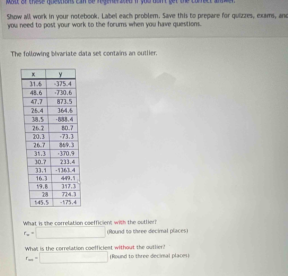 Most of these questions can be regenerated if you don't get the correct answer.
Show all work in your notebook. Label each problem. Save this to prepare for quizzes, exams, and
you need to post your work to the forums when you have questions.
The following bivariate data set contains an outlier.
What is the correlation coefficient with the outlier?
r_w=□ (Round to three decimal places)
What is the correlation coefficient without the outlier?
r_wo=□ (Round to three decimal places)