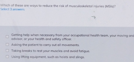 Which of these are ways to reduce the risk of musculoskeletal injuries (MSIs)?
Select 3 answers
Getting help when necessary from your occupational health team, your moving and
advisor, or your health and safety officer.
Asking the patient to carry out all movements.
Taking breaks to rest your muscles and avoid fatigue.
Using lifting equipment, such as hoists and slings.