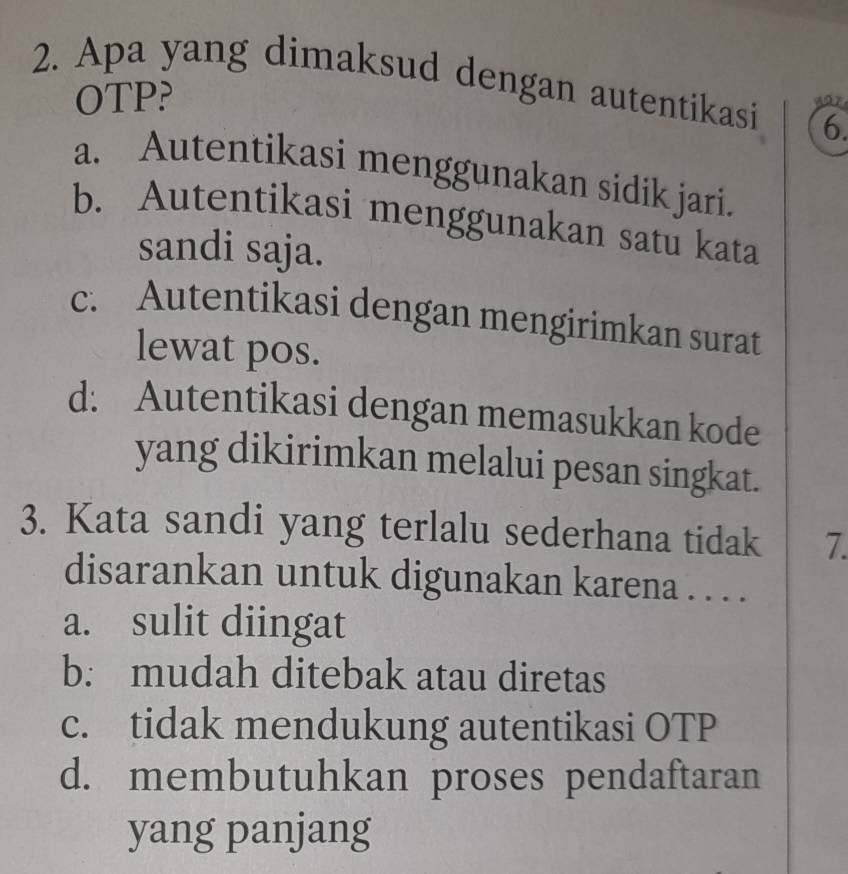 Apa yang dimaksud dengan autentikasi 6.
OTP?
a. Autentikasi menggunakan sidik jari.
b. Autentikasi menggunakan satu kata
sandi saja.
c. Autentikasi dengan mengirimkan surat
lewat pos.
d: Autentikasi dengan memasukkan kode
yang dikirimkan melalui pesan singkat.
3. Kata sandi yang terlalu sederhana tidak 7.
disarankan untuk digunakan karena . . . .
a. sulit diingat
b: mudah ditebak atau diretas
c. tidak mendukung autentikasi OTP
d. membutuhkan proses pendaftaran
yang panjang