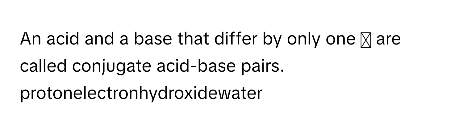 An acid and a base that differ by only one ◻ are called conjugate acid-base pairs.  
protonelectronhydroxidewater