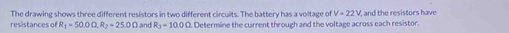 The drawing shows three different resistors in two different circuits. The battery has a voltage of V=22V, and the resistors have 
resistances of R_1=50.0Omega , R_2=25.0Omega and R_3=10.0Omega. Determine the current through and the voltage across each resistor.