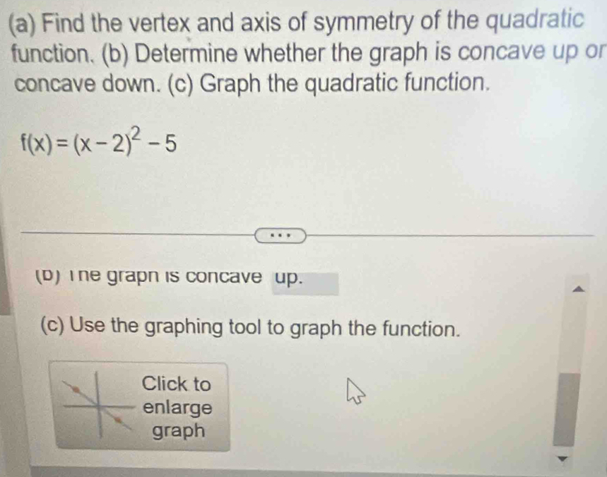 Find the vertex and axis of symmetry of the quadratic 
function. (b) Determine whether the graph is concave up or 
concave down. (c) Graph the quadratic function.
f(x)=(x-2)^2-5
(D) I he grapn is concave up. 
(c) Use the graphing tool to graph the function. 
Click to 
enlarge 
graph