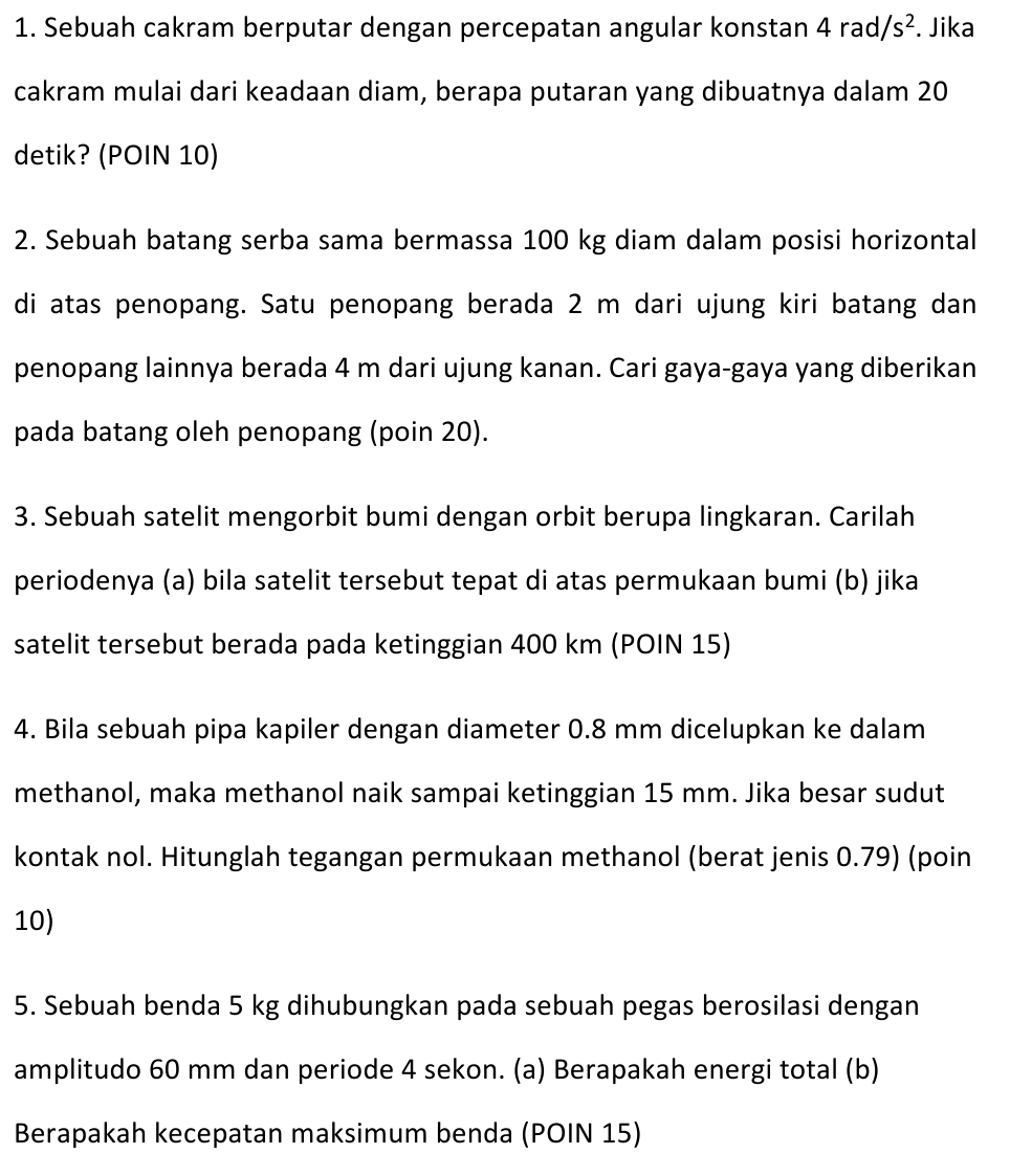 Sebuah cakram berputar dengan percepatan angular konstan 4rad/s^2. Jika 
cakram mulai dari keadaan diam, berapa putaran yang dibuatnya dalam 20
detik? (POIN 10) 
2. Sebuah batang serba sama bermassa 100 kg diam dalam posisi horizontal 
di atas penopang. Satu penopang berada 2 m dari ujung kiri batang dan 
penopang lainnya berada 4 m dari ujung kanan. Cari gaya-gaya yang diberikan 
pada batang oleh penopang (poin 20). 
3. Sebuah satelit mengorbit bumi dengan orbit berupa lingkaran. Carilah 
periodenya (a) bila satelit tersebut tepat di atas permukaan bumi (b) jika 
satelit tersebut berada pada ketinggian 400 km (POIN 15) 
4. Bila sebuah pipa kapiler dengan diameter 0.8 mm dicelupkan ke dalam 
methanol, maka methanol naik sampai ketinggian 15 mm. Jika besar sudut 
kontak nol. Hitunglah tegangan permukaan methanol (berat jenis 0.79) (poin
10) 
5. Sebuah benda 5 kg dihubungkan pada sebuah pegas berosilasi dengan 
amplitudo 60 mm dan periode 4 sekon. (a) Berapakah energi total (b) 
Berapakah kecepatan maksimum benda (POIN 15)