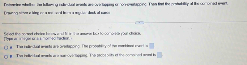 Determine whether the following individual events are overlapping or non-overlapping. Then find the probability of the combined event.
Drawing either a king or a red card from a regular deck of cards
Select the correct choice below and fill in the answer box to complete your choice.
(Type an integer or a simplified fraction.)
A. The individual events are overlapping. The probability of the combined event is □.
B. The individual events are non-overlapping. The probability of the combined event is □ .