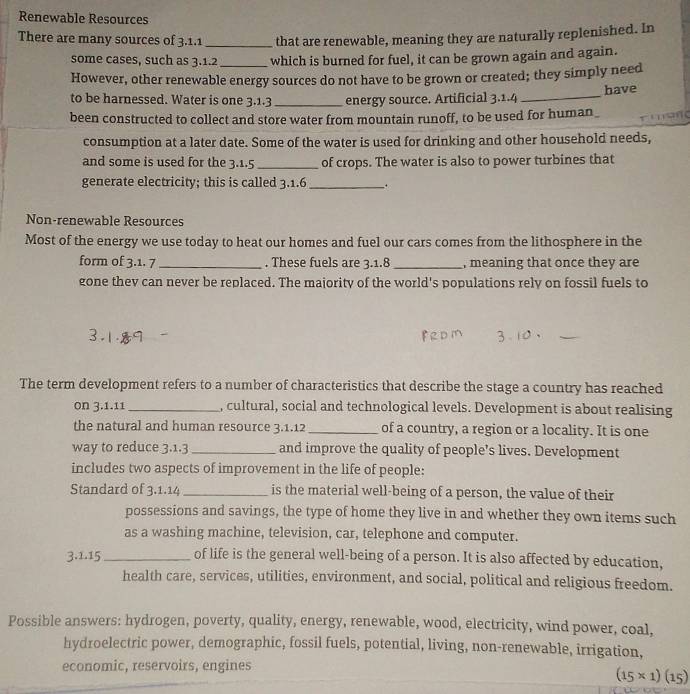 Renewable Resources 
There are many sources of 3.1.1 _that are renewable, meaning they are naturally replenished. In 
some cases, such as 3.1.2 _ which is burned for fuel, it can be grown again and again. 
However, other renewable energy sources do not have to be grown or created; they simply need 
to be harnessed. Water is one 3.1.3 _energy source. Artificial 3.1.4 _have 
been constructed to collect and store water from mountain runoff, to be used for human r i s 
consumption at a later date. Some of the water is used for drinking and other household needs, 
and some is used for the 3.1.5 _of crops. The water is also to power turbines that 
generate electricity; this is called 3.1.6 _、 . 
Non-renewable Resources 
Most of the energy we use today to heat our homes and fuel our cars comes from the lithosphere in the 
form of 3.1. 7 _ . These fuels are 3.1.8 _, meaning that once they are 
gone thev can never be replaced. The majority of the world's populations rely on fossil fuels to 
The term development refers to a number of characteristics that describe the stage a country has reached 
on 3.1.11 _, cultural, social and technological levels. Development is about realising 
the natural and human resource 3.1.12 _of a country, a region or a locality. It is one 
way to reduce 3.1.3 _ and improve the quality of people’s lives. Development 
includes two aspects of improvement in the life of people: 
Standard of 3.1.14 _is the material well-being of a person, the value of their 
possessions and savings, the type of home they live in and whether they own items such 
as a washing machine, television, car, telephone and computer. 
3.1.15 _of life is the general well-being of a person. It is also affected by education, 
health care, services, utilities, environment, and social, political and religious freedom. 
Possible answers: hydrogen, poverty, quality, energy, renewable, wood, electricity, wind power, coal, 
hydroelectric power, demographic, fossil fuels, potential, living, non-renewable, irrigation, 
economic, reservoirs, engines
(15* 1)(15)