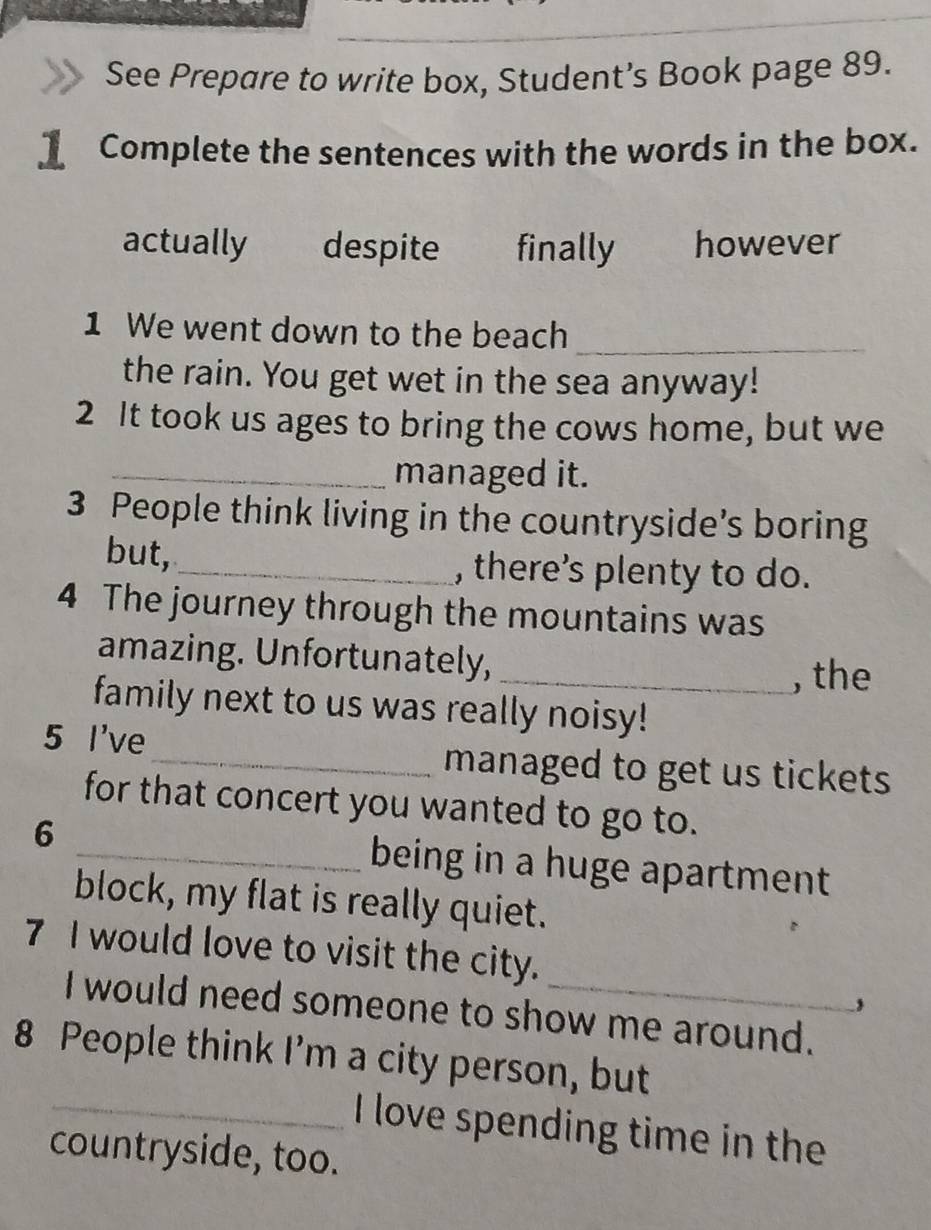 See Prepare to write box, Student’s Book page 89.
Complete the sentences with the words in the box.
actually despite finally however
1 We went down to the beach_
the rain. You get wet in the sea anyway!
2 It took us ages to bring the cows home, but we
_managed it.
3 People think living in the countryside’s boring
but,_ , there’s plenty to do.
4 The journey through the mountains was
amazing. Unfortunately,
_, the
family next to us was really noisy!
5 I've_ managed to get us tickets
for that concert you wanted to go to.
6 _being in a huge apartment
block, my flat is really quiet.
7 I would love to visit the city.
,
I would need someone to show me around.
8 People think I’m a city person, but
_I love spending time in the
countryside, too.