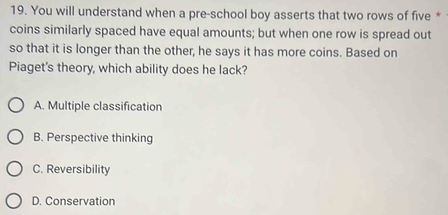You will understand when a pre-school boy asserts that two rows of five *
coins similarly spaced have equal amounts; but when one row is spread out
so that it is longer than the other, he says it has more coins. Based on
Piaget's theory, which ability does he lack?
A. Multiple classification
B. Perspective thinking
C. Reversibility
D. Conservation