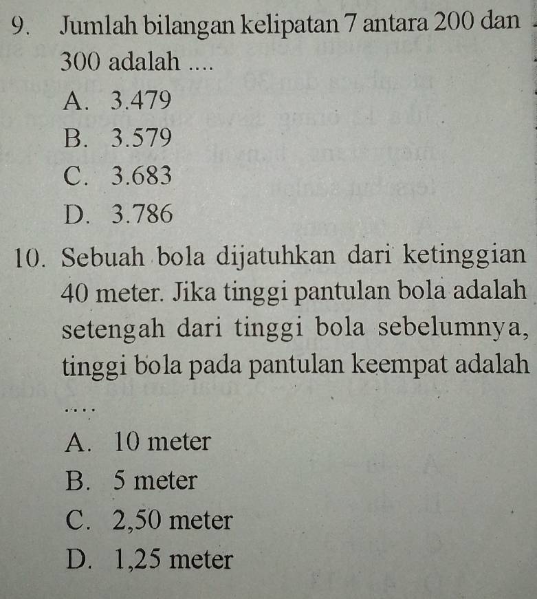 Jumlah bilangan kelipatan 7 antara 200 dan
300 adalah ....
A. 3.479
B. 3.579
C. 3.683
D. 3.786
10. Sebuah bola dijatuhkan dari ketinggian
40 meter. Jika tinggi pantulan bola adalah
setengah dari tinggi bola sebelumnya,
tinggi bola pada pantulan keempat adalah
....
A. 10 meter
B. 5 meter
C. 2,50 meter
D. 1,25 meter