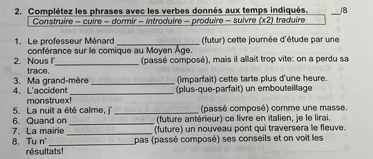 Complétez les phrases avec les verbes donnés aux temps indiqués. _18 
Construire - cuire - dormir - introduire - produire - suivre (x2) traduire 
1. Le professeur Ménard _ (futur) cette journée d'étude par une 
conférance sur le comique au Moyen Âge. 
2. Nous I'_ (passé composé), mais il allait trop vite: on a perdu sa 
trace. 
3. Ma grand-mère _(imparfait) cette tarte plus d'une heure. 
4. L'accident_ (plus-que-parfait) un embouteillage 
monstruex! 
5. La nuit a été calme, j' _(passé composé) comme une masse. 
6. Quand on _(future antérieur) ce livre en italien, je le lirai. 
7. La mairie _(future) un nouveau pont qui traversera le fleuve. 
8. Tu n'_ pas (passé composé) ses conseils et on voit les 
résultats!