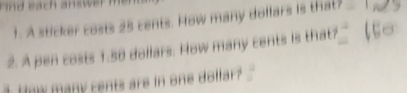 Find each answer 
1. A sticker costs 25 cents. How many dollars is that? 
2. A pen costs 1.58 dollars. How many cents is that? 
1 How many cents are in one dolfar?