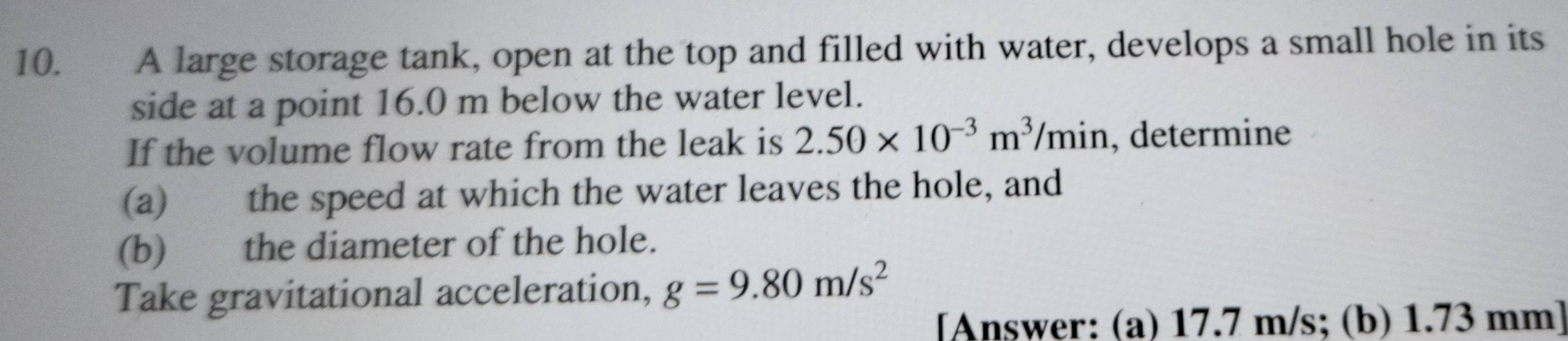 A large storage tank, open at the top and filled with water, develops a small hole in its 
side at a point 16.0 m below the water level. 
If the volume flow rate from the leak is 2.50* 10^(-3)m^3/min , determine 
(a) the speed at which the water leaves the hole, and 
(b) the diameter of the hole. 
Take gravitational acceleration, g=9.80m/s^2
[Answer: (a) 17.7 m/s; (b) 1.73 mm ]