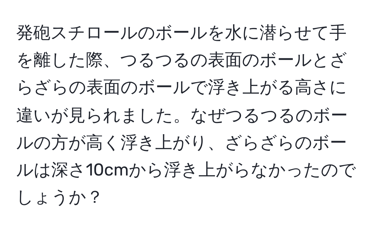 発砲スチロールのボールを水に潜らせて手を離した際、つるつるの表面のボールとざらざらの表面のボールで浮き上がる高さに違いが見られました。なぜつるつるのボールの方が高く浮き上がり、ざらざらのボールは深さ10cmから浮き上がらなかったのでしょうか？