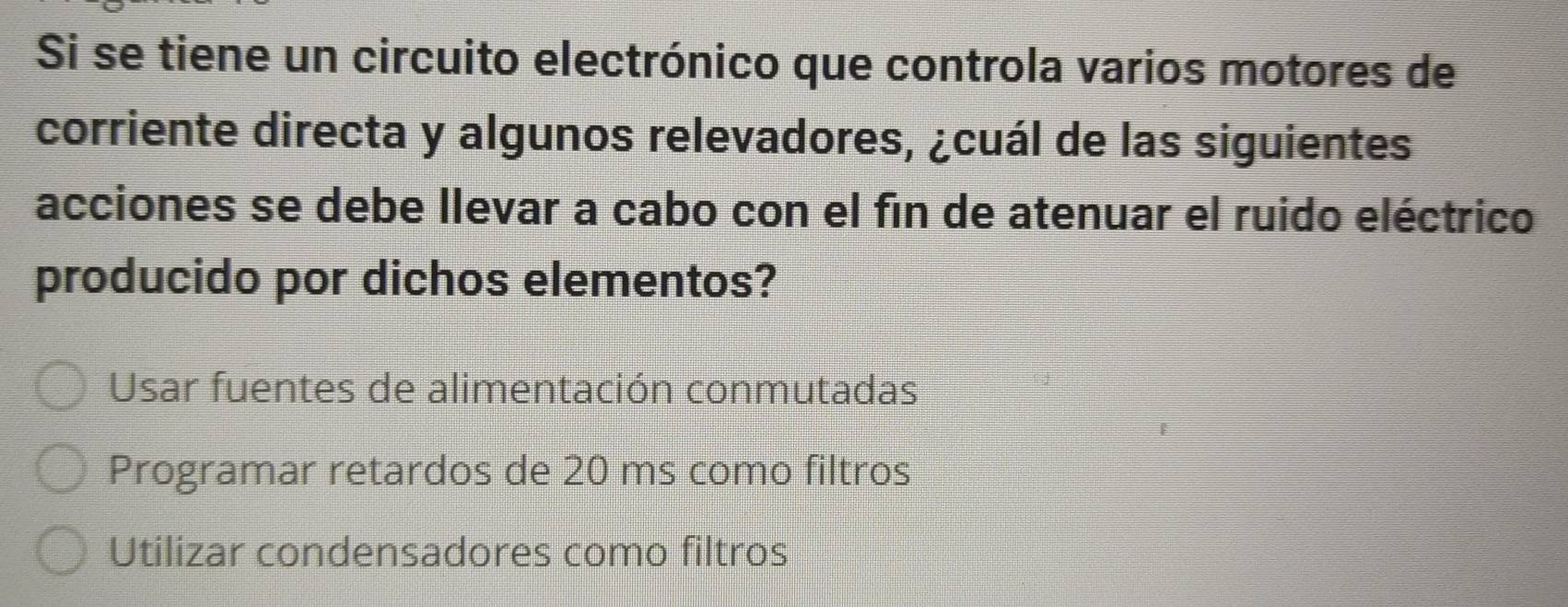 Si se tiene un circuito electrónico que controla varios motores de
corriente directa y algunos relevadores, ¿cuál de las siguientes
acciones se debe llevar a cabo con el fin de atenuar el ruido eléctrico
producido por dichos elementos?
Usar fuentes de alimentación conmutadas
Programar retardos de 20 ms como filtros
Utilizar condensadores como filtros