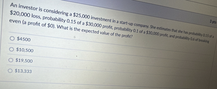 An investor is considering a $25,000 investment in a start-up company. She estimates that she has probability 0.15 of a
3 pts
$20,000 loss, probability 0.15 of a $30,000 proft, probability 0.1 of a $30,000 profit, and probability 0.6 of breaking
even (a profít of $0). What is the expected value of the proft?
$4500
$10,500
$19,500
$13,333