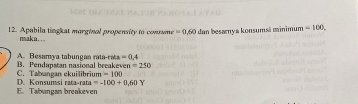 Apabila tinghat marginal propensity to comusme =0.60 dan besarnya konsumsá minimum =100. 
makn. .
A. Besamya tabungan rata-raa =0.4
C. Tabangan ekuilibrium B. Pendapatan nasional breakeven =250
=100
E. Tabungam breakeven D. Konsumsi rata-rata =-100+0.60Y