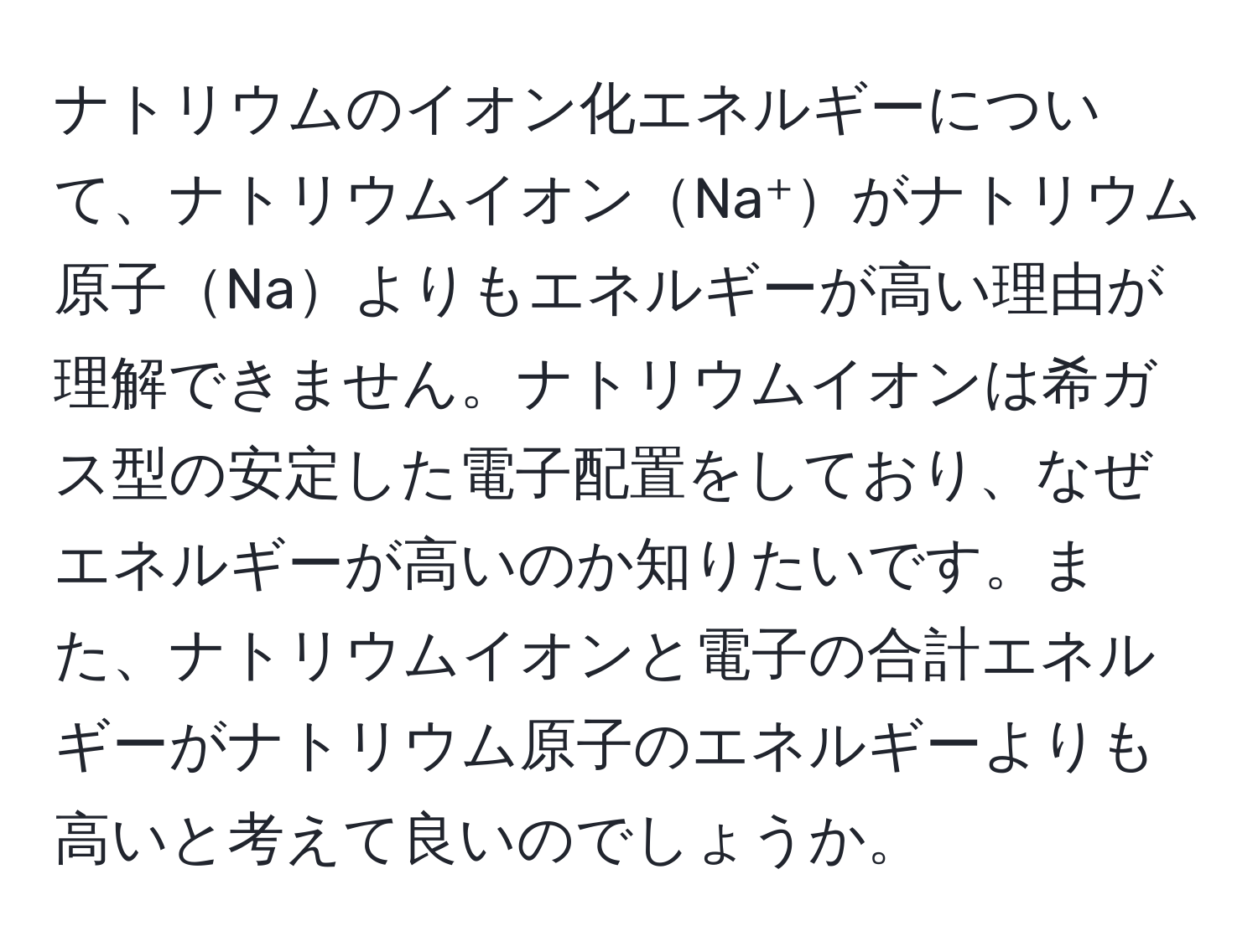 ナトリウムのイオン化エネルギーについて、ナトリウムイオンNa⁺がナトリウム原子Naよりもエネルギーが高い理由が理解できません。ナトリウムイオンは希ガス型の安定した電子配置をしており、なぜエネルギーが高いのか知りたいです。また、ナトリウムイオンと電子の合計エネルギーがナトリウム原子のエネルギーよりも高いと考えて良いのでしょうか。