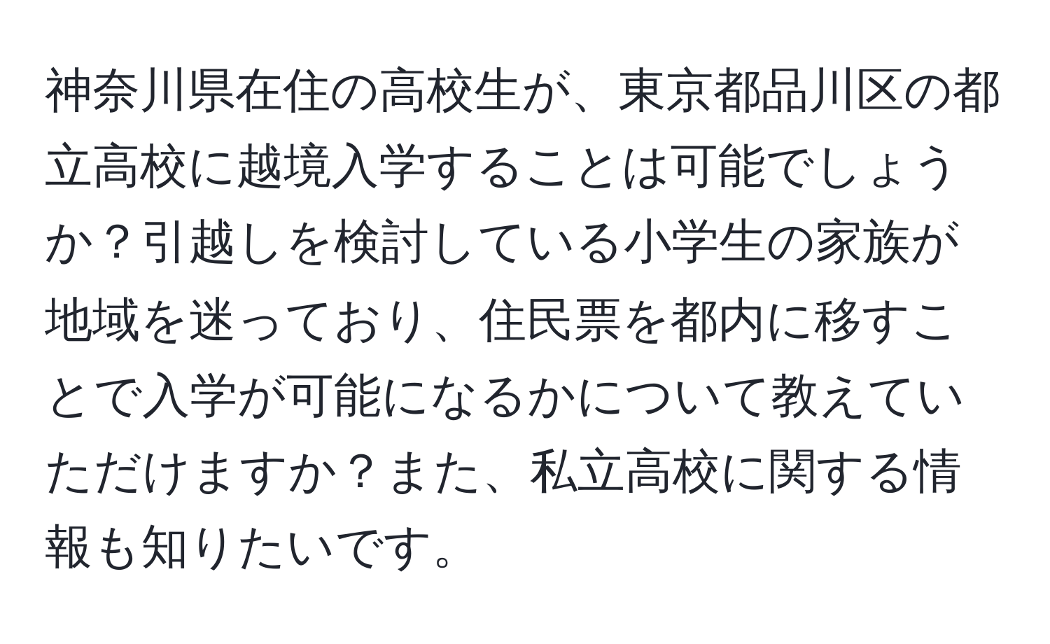 神奈川県在住の高校生が、東京都品川区の都立高校に越境入学することは可能でしょうか？引越しを検討している小学生の家族が地域を迷っており、住民票を都内に移すことで入学が可能になるかについて教えていただけますか？また、私立高校に関する情報も知りたいです。