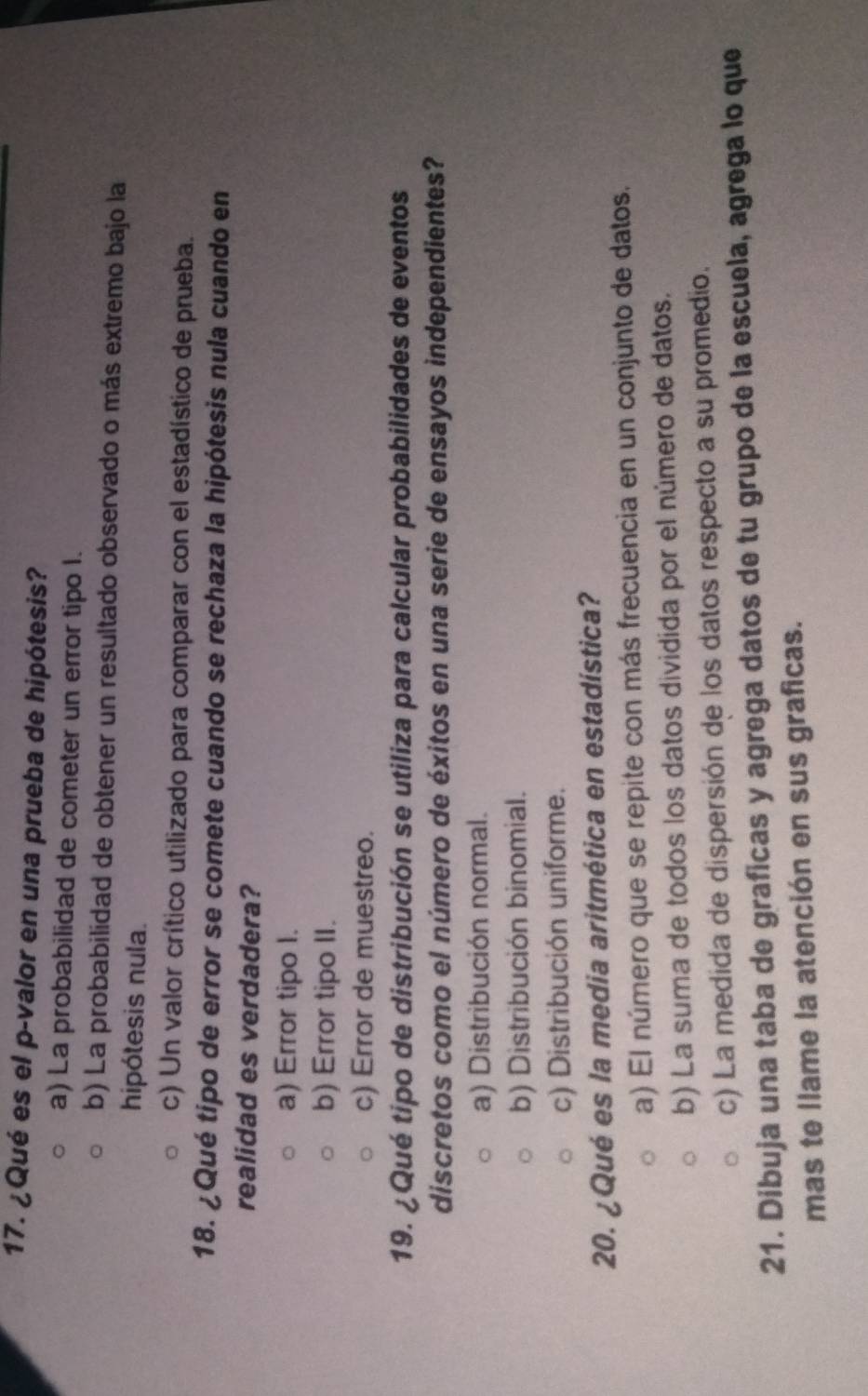¿Qué es el p-valor en una prueba de hipótesis?
a) La probabilidad de cometer un error tipo I.
b) La probabilidad de obtener un resultado observado o más extremo bajo la
hipótesis nula.
c) Un valor crítico utilizado para comparar con el estadístico de prueba.
18. ¿Qué tipo de error se comete cuando se rechaza la hipótesis nula cuando en
realidad es verdadera?
a) Error tipo I.
b) Error tipo II.
c) Error de muestreo.
19. ¿Qué tipo de distribución se utiliza para calcular probabilidades de eventos
discretos como el número de éxitos en una serie de ensayos independientes?
a) Distribución normal.
b) Distribución binomial.
c) Distribución uniforme.
20. ¿Qué es la media aritmética en estadística?
a) El número que se repite con más frecuencia en un conjunto de datos.
b) La suma de todos los datos dividida por el número de datos.
c) La medida de dispersión de los datos respecto a su promedio.
21. Dibuja una taba de graficas y agrega datos de tu grupo de la escuela, agrega lo que
mas te llame la atención en sus graficas.