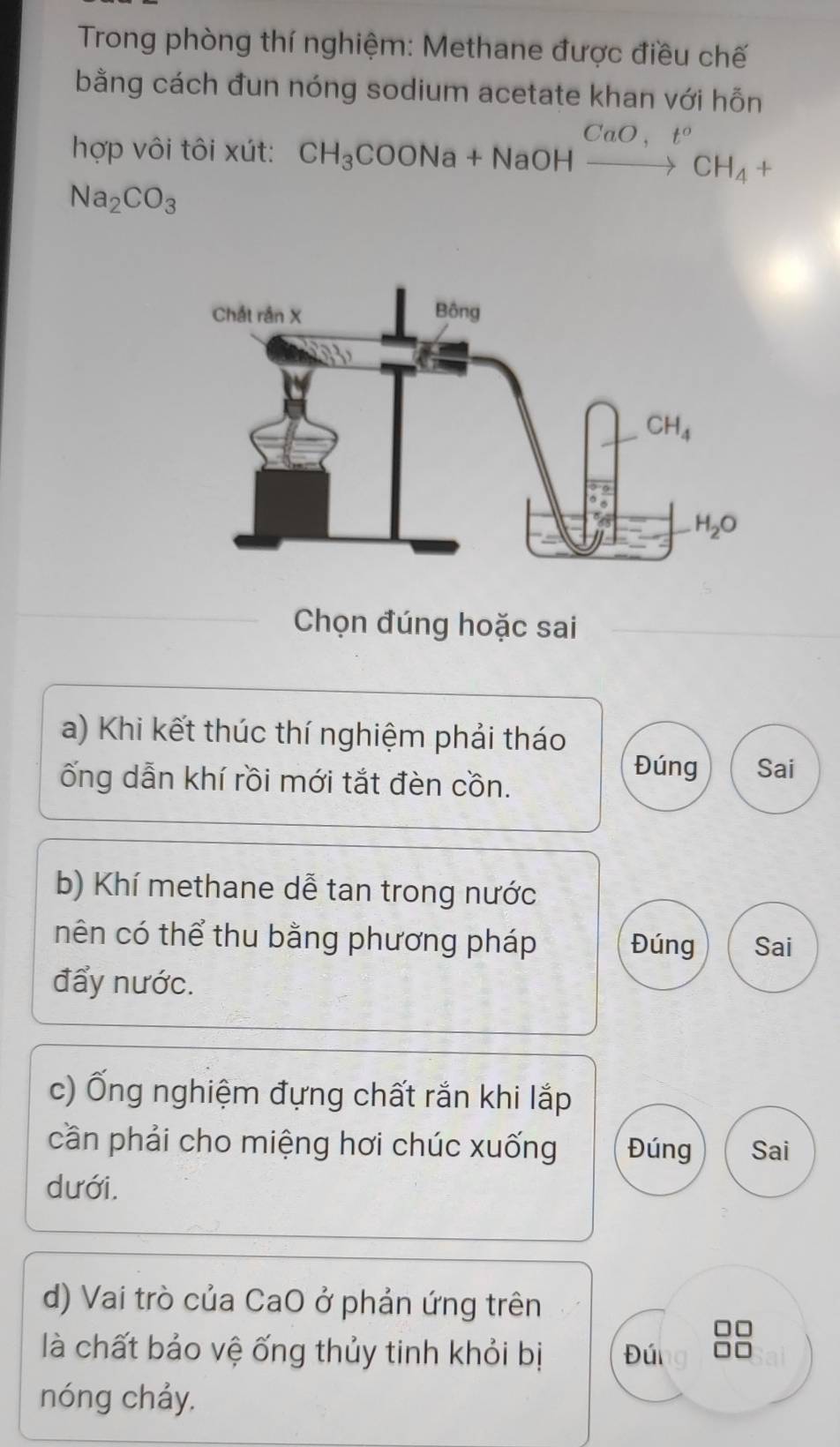 Trong phòng thí nghiệm: Methane được điều chế
bằng cách đun nóng sodium acetate khan với hỗn
hợp vôi tôi xút: CH_3COONa+NaOHxrightarrow CaO,t°CH_4+
Na_2CO_3
Chọn đúng hoặc sai
a) Khi kết thúc thí nghiệm phải tháo
ống dẫn khí rồi mới tắt đèn cồn.
Đúng Sai
b) Khí methane dễ tan trong nước
nên có thể thu bằng phương pháp Đúng Sai
đẩy nước.
c) Ống nghiệm đựng chất rắn khi lắp
cần phải cho miệng hơi chúc xuống Đúng Sai
dưới.
d) Vai trò của CaO ở phản ứng trên
là chất bảo vệ ống thủy tinh khỏi bị Đú
nóng chảy.