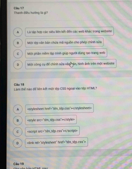 Thanh điều hướng là gì?
A Là tập hợp các siêu liên kết đến các web khác trong website
B Một tệp văn bản chứa mã nguồn cho phép chỉnh sửa
C Một phần mềm lập trình giúp người dùng tạo trang web
D Một công cụ để chính sửa văo mản, hình ảnh trên một website
Câu 18
Làm thế nào để liên kết một tệp CSS ngoại vào tệp HTML?
A
B
C
D
Câu 19
Cho văn hản HTML cau