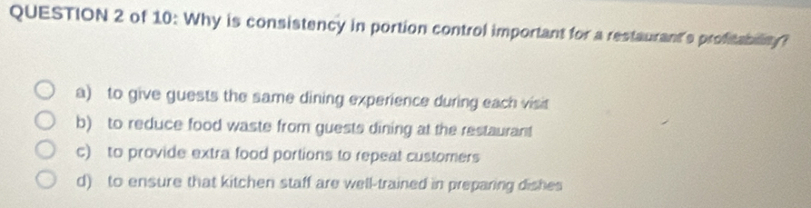 of 10: Why is consistency in portion control important for a restaurant's profitability?
a) to give guests the same dining experience during each visit
b) to reduce food waste from guests dining at the restaurant
c) to provide extra food portions to repeat customers
d) to ensure that kitchen staff are well-trained in preparing dishes