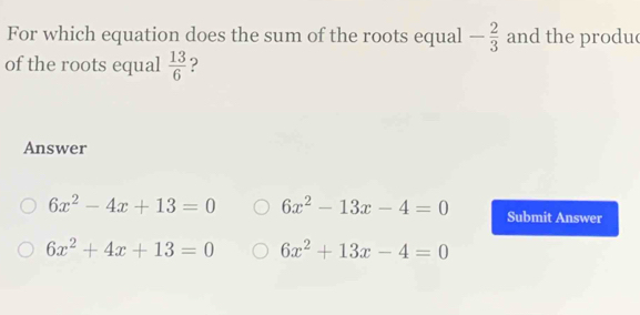 For which equation does the sum of the roots equal - 2/3  and the produ
of the roots equal  13/6  ?
Answer
6x^2-4x+13=0 6x^2-13x-4=0 Submit Answer
6x^2+4x+13=0 6x^2+13x-4=0