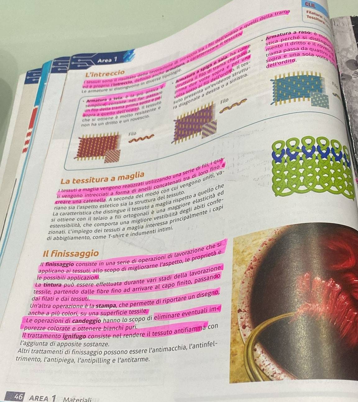 CLIL
Tessitura
*  Armatura a raso  e   
stica perché si distinguo
ssuti sono il risultato della lavorazione di intreccio tra I fili dell'órdito e quelli della tra Filatura 
Area 1
trama passa da quattro  
dell'ordito.
Armatura a spiga o saia: ha com mente il dritto e il rovesc 
d é proprio l'intreccio, definito anche armatura, a caratterizzare il tessut
L'intreccio
rima due volte sopra e poi un sopra e una sola volta   ''
Armatura a tela: è la piú antica é truttura il filo di trama che pass
olta sotto aí filí dell'ordito. Il tes
Le armâturé si distinguono in diversé tipologie
uto presenta un'evidente struttu
che si ottiene è molto resistente e a diagonale a destra o a sinistr.
semplices consisté net far passare
un filo della tramá prima sotto e po
dopra a quello dell ordito. Il tessuto
Filo
non ha un dritto e un rovescio
Filo
l tessuti a maglia vengono realizzati utilizzando una serie di fili, i qua
La tessitura a maglia
li vengono intrecciati a forma di anelli concatenati tra di loro fino a
creare una catenella. A seconda del modo con cui vengono uniti, va
riano sia l’aspetto estetico sia la struttura del tessuto.
La caratteristica che distingue il tessuto a maglia rispetto a quello che
si ottiene con il telaio a fili ortogonali è una maggiore elasticità eo
estensibilità, che comporta una migliore vestibilità degli abiti confe
zionati. L’impiego dei tessuti a maglia interessa principalmente i cap
di abbigliamento, come T-shirt e indumenti intimi.
Il finissaggio
Il finissaggío consiste in una serie di operazioni di lavorazione che si
applicano ai tessuti, allo scopo di migliorarne l’aspetto, le proprietà e
La tintura può essere effettuata durante vari stadi della lavorazione
le possibili applicazioni.
tessile, partendo dalle fibre fino ad arrivare al capo finito, passando
dai filati e dai tessuti.
Un'altra operazione è la stampa, che permette di riportare un disegno,
anche a più colori, su una superficie tessile.
Le operazioni di candeggio hanno lo scopo di eliminare eventuali im
purezze colorate e ottenere bianchi puri.
Il trattamento ignifugo consiste nel rendere il tessuto antifiamma con
l’aggiunta di apposite sostanze.
Altri trattamenti di finissaggio possono essere l’antimacchia, l’antinfel-
trimento, l’antipiega, l’antipilling e l’antitarme.
46  AREA 1 Material
