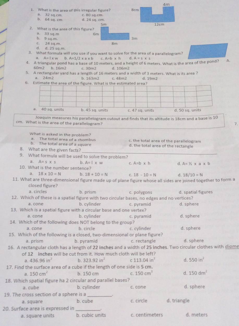 4m
1. What is the area of this irregular figure? 8cm
a. 32 sq.cm. c. 80 sq.cm.
b. 64 sq. cm d. 24 sq. cm.
5m 12cm
2. What is the area of this figure?
a. 33 sq.m 6m
b. 9 sq.m. 3m
c. 24 sq.m. 8m
d. d. 25 sq.m.
3. What formula will you use if you want to solve for the area of a parallelogram?
a. A=l* w b. A=1/2* a* b c. A=b* h d. A=s* s
4. A triangular pond has a base of 10 meters, and a height of 6 meters. What is the area of the pond? A.
60m2 b. 16m2 c. 30m2 d. 106m2
5. A rectangular yard has a length of 16 meters and a width of 3 meters. What is its area ?
a. 24m2 b. 163m2 c. 48m2 d. 19m2
6. Estimate the area of the figure. What is the estimated area?
a. 40 sq. units b. 45 sq. units c. 47 sq. units d. 50 sq. units
Joaquin measures his parallelogram cutout and finds that its altitude is 18cm and a base is 10
cm. What is the area of the parallelogram? 7.
What is asked in the problem?
a. The total area of a rhombus c. the total area of the parallelogram
b. The total area of a square d. the total area of the rectangle
_
8. What are the given facts?
9. What formula will be used to solve the problem?
a. A=s* s b. A=l* w C. A=b* h d. A=1/2* a* b
10. What is the number sentence?
a. 18* 10=N b. 18+10=N c. 18-10=N d. 18/10=N
11. What are three-dimensional figure made up of plane figure whose all sides are joined together to form a
closed figure?
a. circles b. prism c. polygons d. spatial figures
12. Which of these is a spatial figure with two circular bases, no edges and no vertices?
a. cone b. cylinder c. pyramid d. sphere
13. Which is a spatial figure with a circular base and one vertex?
a. cone b. cylinder c. pyramid d. sphere
14. Which of the following does NOT belong to the group?
a. cone b. circle c. cylinder d. sphere
15. Which of the following is a closed, two-dimensional or plane figure?
a. prism b. pyramid c. rectangle d. sphere
16. A rectangular cloth has a length of 22 inches and a width of 25 inches. Two circular clothes with didme
of 12 inches will be cut from it. How much cloth will be left?
a. 436.96in^2 b. 323.92in^2 C 113.04in^2 d. 550in^2
17. Find the surface area of a cube if the length of one side is 5 cm.
a. 150cm^2 b. 150 cm C. 150cm^3 d. 150dm^2
18. Which spatial figure ha 2 circular and parallel bases?
a. cube b. cylinder c. cone d. sphere
19. The cross section of a sphere is a_
a. square b. cube c. circle d. triangle
20. Surface area is expressed in _.
a. square units b. cubic units c. centimeters d. meters