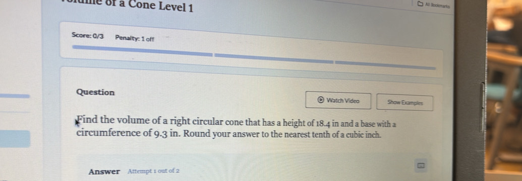 ume of a Cone Level 1 
All Bookmarks 
Score: 0/3 Penalty: 1 off 
Question Show Examples 
Watch Video 
Find the volume of a right circular cone that has a height of 18.4 in and a base with a 
circumference of 9.3 in. Round your answer to the nearest tenth of a cubic inch. 
Answer Attempt 1 out of 2