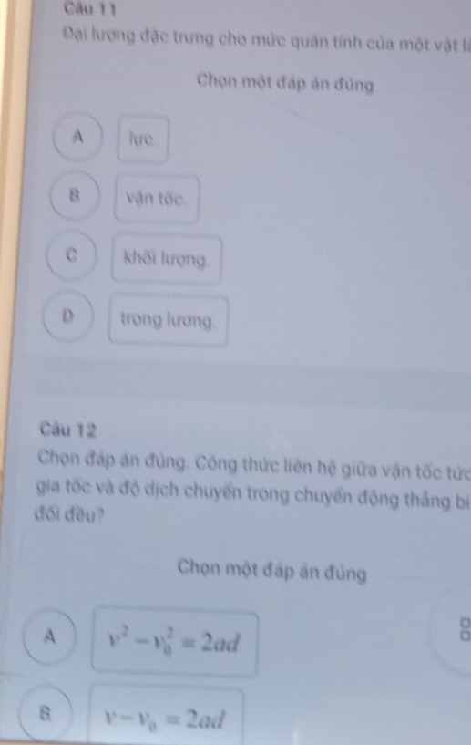 Đại lượng đặc trưng cho mức quán tính của một vật là
Chọn một đáp án đủng
A lure.
B vận tốc.
C khối lượng.
D trọng lương.
Câu 12
Chọn đáp án đúng. Công thức liên hệ giữa vận tốc tức
gia tốc và độ dịch chuyển trong chuyến động thắng bíị
đối đều?
Chọn một đáp án đúng
A v^2-v_0^(2=2ad
B v-v_0)=2ad