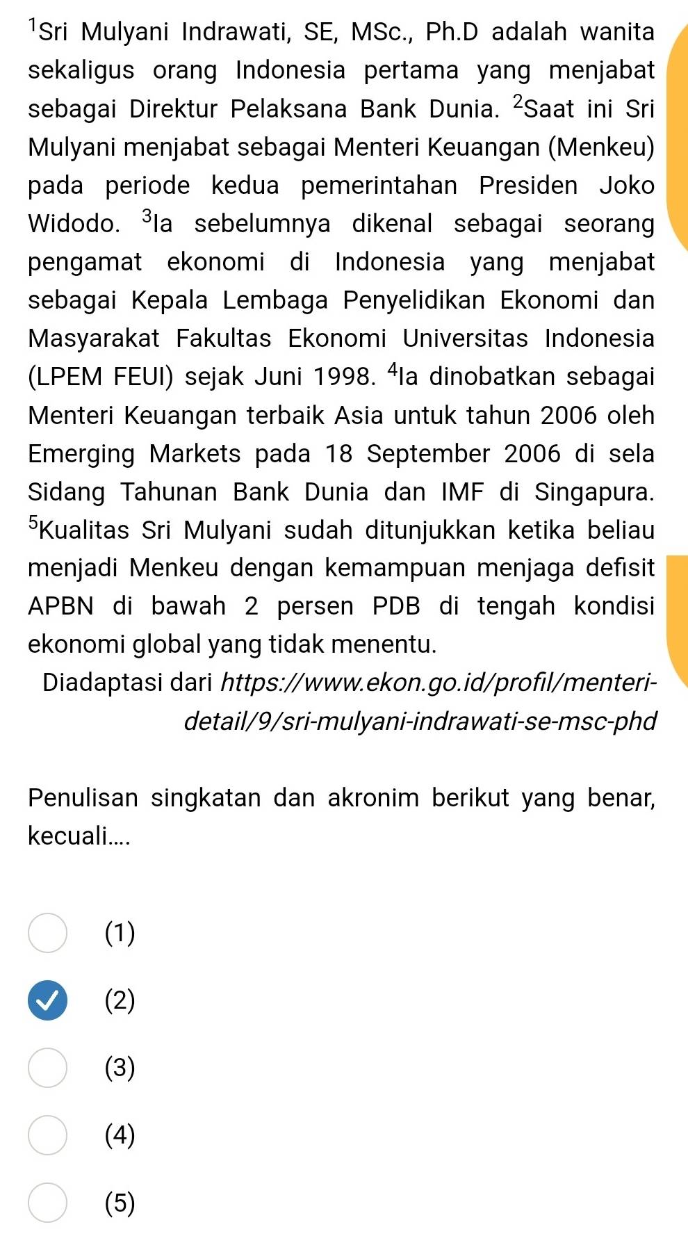 ¹Sri Mulyani Indrawati, SE, MSc., Ph.D adalah wanita
sekaligus orang Indonesia pertama yang menjabat
sebagai Direktur Pelaksana Bank Dunia. ²Saat ini Sri
Mulyani menjabat sebagai Menteri Keuangan (Menkeu)
pada periode kedua pemerintahan Presiden Joko
Widodo. ³Ia sebelumnya dikenal sebagai seoran
pengamat ekonomi di Indonesia yang menjabat
sebagai Kepala Lembaga Penyelidikan Ekonomi dan
Masyarakat Fakultas Ekonomi Universitas Indonesia
(LPEM FEUI) sejak Juni 1998. ªla dinobatkan sebagai
Menteri Keuangan terbaik Asia untuk tahun 2006 oleh
Emerging Markets pada 18 September 2006 di sela
Sidang Tahunan Bank Dunia dan IMF di Singapura.
⁵Kualitas Sri Mulyani sudah ditunjukkan ketika beliau
menjadi Menkeu dengan kemampuan menjaga defısit
APBN di bawah 2 persen PDB di tengah kondisi
ekonomi global yang tidak menentu.
Diadaptasi dari https://www.ekon.go.id/profıl/menteri-
detail/9/sri-mulyani-indrawati-se-msc-phd
Penulisan singkatan dan akronim berikut yang benar,
kecuali....
(1)
(2)
(3)
(4)
(5)