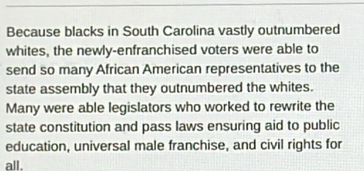 Because blacks in South Carolina vastly outnumbered 
whites, the newly-enfranchised voters were able to 
send so many African American representatives to the 
state assembly that they outnumbered the whites. 
Many were able legislators who worked to rewrite the 
state constitution and pass laws ensuring aid to public 
education, universal male franchise, and civil rights for 
all.