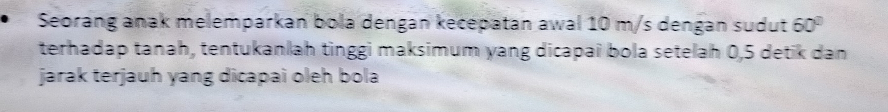 Seorang anak melemparkan bola dengan kecepatan awal 10 m/s dengan sudut 60°
terhadap tanah, tentukanlah tinggi maksimum yang dicapaî bola setelah 0, 5 detik dan 
jarak terjauh yang dicapai oleh bola