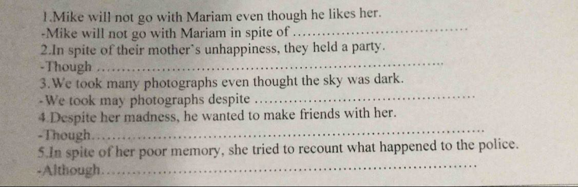 Mike will not go with Mariam even though he likes her. 
-Mike will not go with Mariam in spite of 
_ 
2.In spite of their mother’s unhappiness, they held a party. 
-Though 
_ 
3.We took many photographs even thought the sky was dark. 
-We took may photographs despite 
_ 
4 Despite her madness, he wanted to make friends with her. 
-Though. 
_ 
_ 
5.In spite of her poor memory, she tried to recount what happened to the police. 
-Although.