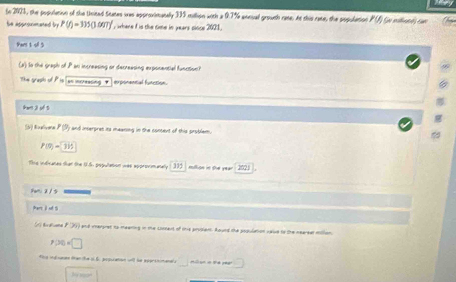 tn 2023, the posulation of the Uniead Scices was approvmanly 335 million with a 0.7% annual grouth rase, At this rase, the population P(I) Se mtacó cun
te approcmaned by P(f)=335(3.00T)' y where i is the time in years cloce 2021.
Yas 2 sl 3
(a) to the graph of P in increesing or decressing expocential function?
The grasis of P is an incresting exponential function.
tors 2 of D
3) Evelvera 8 9 y and interpres its meaning in the concent of this problem.
P(t)=315
This indicates that the U.6, populasion was approvimenaly 1 335 million in the year ' 2021 
Sani 2 / 5
Pars à nd S
(1 Bvduate P '36) and ierpret to meening in she sointent of this proplent. Aound the population value to the neareer million.
P(30)=□
t his indicases frer the ol 6. population wl te aporsnimenel □ ml sn in thepear 
by yeon