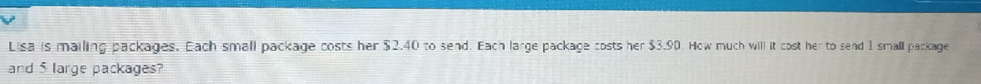 Lisa is mailing packages. Each small package costs her $2.40 to send. Each large package costs her $3.90. How much will it cost her to send 1 small package 
and 5 large packages?