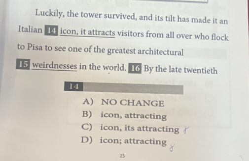 Luckily, the tower survived, and its tilt has made it an
Italian 14 icon, it attracts visitors from all over who flock
to Pisa to see one of the greatest architectural
15 weirdnesses in the world. 16 By the late twentieth
14
A) NO CHANGE
B) icon, attracting
C) icon, its attracting
D) icon; attracting
25