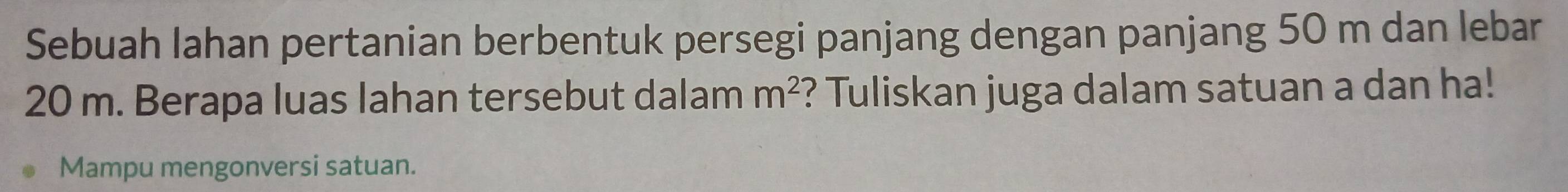 Sebuah lahan pertanian berbentuk persegi panjang dengan panjang 50 m dan lebar
20 m. Berapa luas lahan tersebut dalam m^2 ? Tuliskan juga dalam satuan a dan ha! 
Mampu mengonversi satuan.