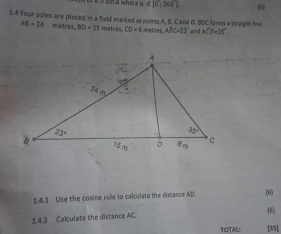 of aif sin a where a∈ [0°;360°].
(6)
1.4 Four poles are placed in a field marked as points A, B, C and D. BDC forms a straight line.
AB=24 metres, BD=15 metres, CD=6 metres, Awidehat BC=23° and Ahat CD=35°.
1.4.1 Use the cosine rule to calculate the distance AD.
(6)
(6)
1.4.2 Calculate the distance AC.
TOTAL: [35]