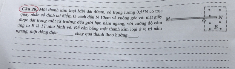 Một thanh kim loại MN dài 40cm, có trọng lượng 0, 55N có trụ 
quay nhẫn cố định tại điểm O cách đầu N 10cm và vuông góc với mặt giấ 
được đặt trong một từ trường đều giới hạn nằm ngang, với cường độ cảm 
ứng từ B là 1T như hình vẽ. Đề cân bằng một thanh kim loại ở vị trí nằm 
_ 
ngang, một dòng điện _chạy qua thanh theo hướng_ 
_ 
_ 
_ 
_