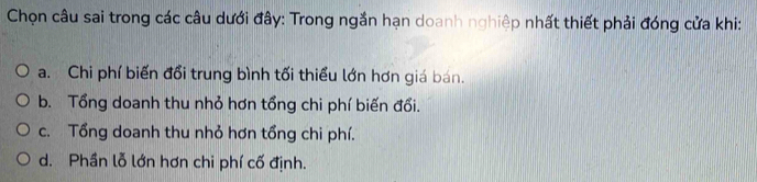 Chọn câu sai trong các câu dưới đây: Trong ngắn hạn doanh nghiệp nhất thiết phải đóng cửa khi:
a. Chi phí biến đổi trung bình tối thiểu lớn hơn giá bán.
b. Tổng doanh thu nhỏ hơn tổng chi phí biến đổi.
c. Tổng doanh thu nhỏ hơn tổng chi phí.
d. Phần lỗ lớn hơn chi phí cố định.